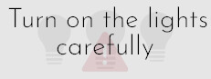 Turn on the lights carefully