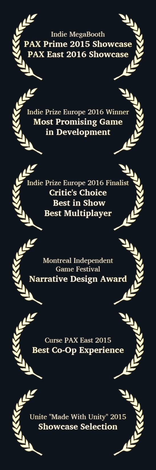 【Indie MegaBooth】 《PAX Prime 2015 Showcase》 《PAX East 2016 Showcase》 ▓ 【Indie Prize Europe 2016 Winner】 《Most Promising Game in Development》 ▓ 【Indie Prize Europe 2016 Finalist】 《Critic's Choice》 《Best in Show》 《Best Multiplayer》 ▓ 【Montreal Independent Game Festival】 《Narrative Design Award》 ▓ 【Curse PAX East 2015】 《Best Co-Op Experience》 ▓ 【Unite ''Made With Unity'' 2015】 《Showcase Selection》